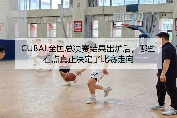 CUBAL全国总决赛结果出炉后，哪些看点真正决定了比赛走向
